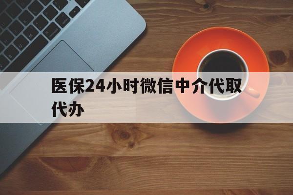 安徽医保24小时微信中介代取代办(医保24小时微信中介代取代办怎么取消)