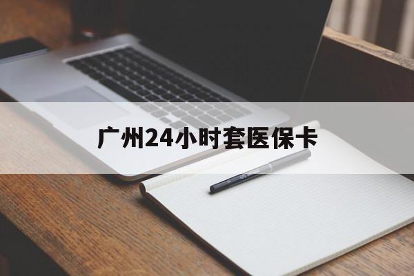 安徽广州24小时套医保卡(广州收医保卡)