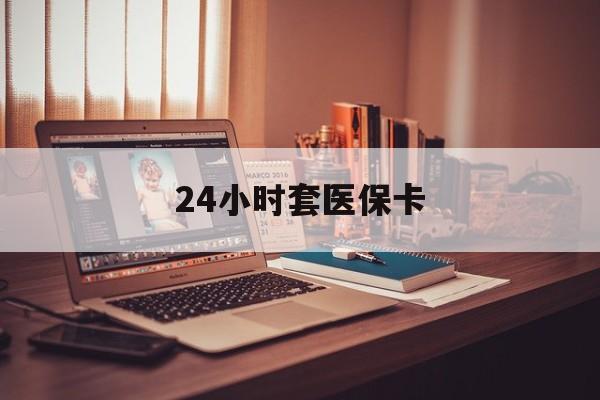 安徽24小时套医保卡(24小时套医保卡微信的优势)