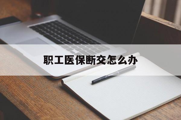 安徽职工医保断交怎么办(职工医保断交怎么办能报销吗)